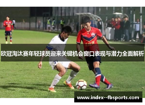 欧冠淘汰赛年轻球员迎来关键机会窗口表现与潜力全面解析 欧冠淘汰赛年轻球员迎来关键机会窗口表现与潜力全面解析