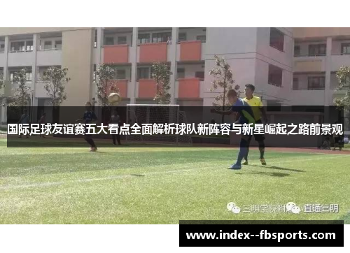 国际足球友谊赛五大看点全面解析球队新阵容与新星崛起之路前景观 国际足球友谊赛五大看点全面解析球队新阵容与新星崛起之路前景观