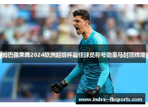 姆巴佩荣膺2024欧洲超级杯最佳球员称号助皇马封顶辉煌 姆巴佩荣膺2024欧洲超级杯最佳球员称号助皇马封顶辉煌