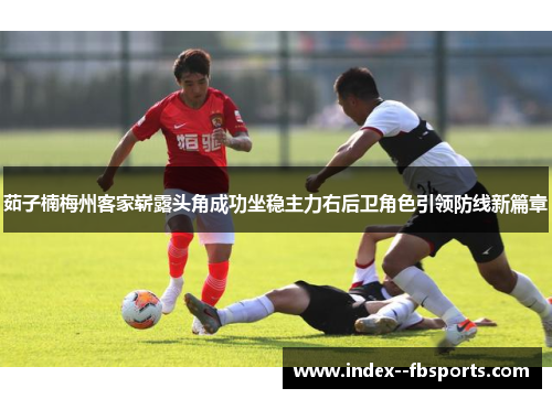 茹子楠梅州客家崭露头角成功坐稳主力右后卫角色引领防线新篇章 茹子楠梅州客家崭露头角成功坐稳主力右后卫角色引领防线新篇章